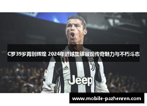 C罗39岁再创辉煌 2024年进球集锦展现传奇魅力与不朽斗志
