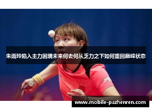 朱雨玲陷入主力困境未来何去何从乏力之下如何重回巅峰状态