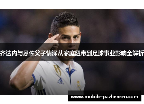 齐达内与恩佐父子情深从家庭纽带到足球事业影响全解析 齐达内与恩佐父子情深从家庭纽带到足球事业影响全解析
