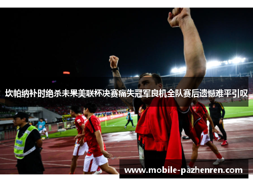 坎帕纳补时绝杀未果美联杯决赛痛失冠军良机全队赛后遗憾难平引叹