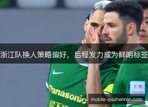 浙江队换人策略偏好,后程发力成为鲜明标签 浙江队换人策略偏好,后程发力成为鲜明标签